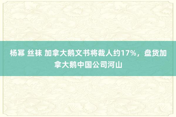 杨幂 丝袜 加拿大鹅文书将裁人约17%，盘货加拿大鹅中国公司河山