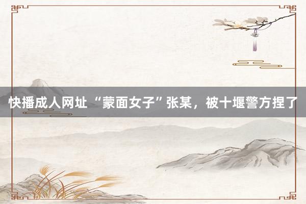 快播成人网址 “蒙面女子”张某，被十堰警方捏了