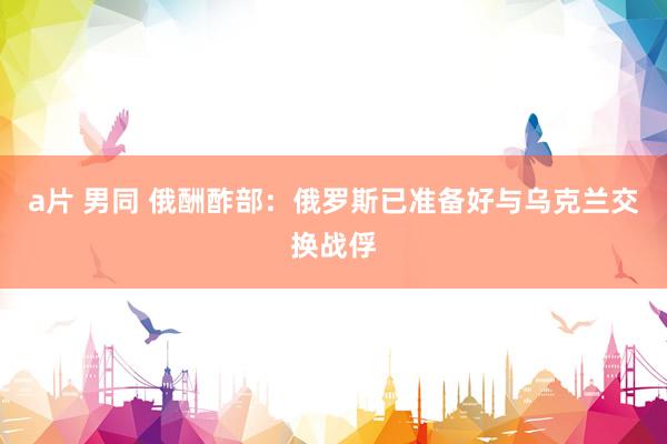 a片 男同 俄酬酢部：俄罗斯已准备好与乌克兰交换战俘