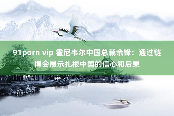 91porn vip 霍尼韦尔中国总裁余锋：通过链博会展示扎根中国的信心和后果