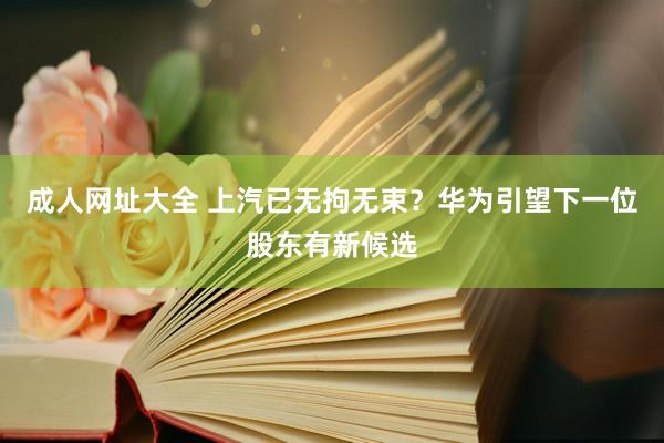 成人网址大全 上汽已无拘无束？华为引望下一位股东有新候选