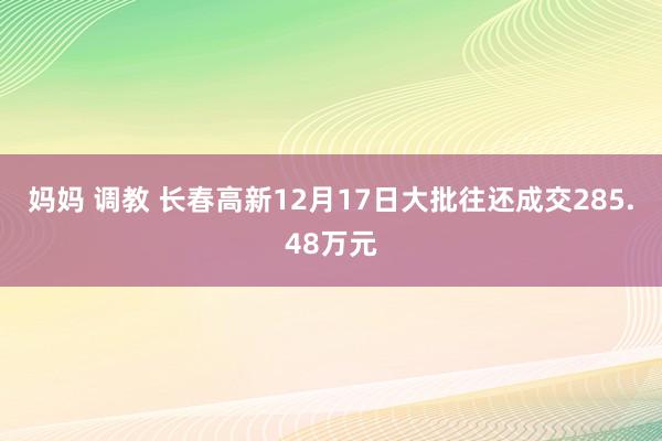 妈妈 调教 长春高新12月17日大批往还成交285.48万元