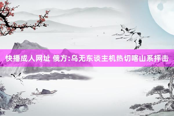 快播成人网址 俄方:乌无东谈主机热切喀山系抨击