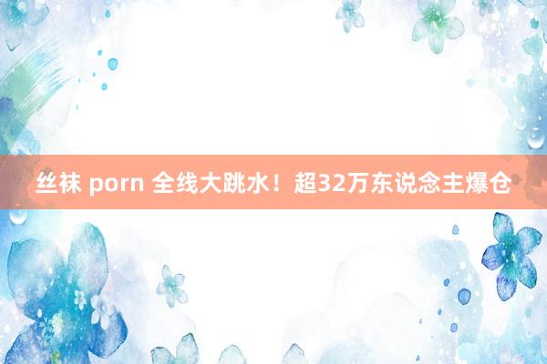 丝袜 porn 全线大跳水！超32万东说念主爆仓