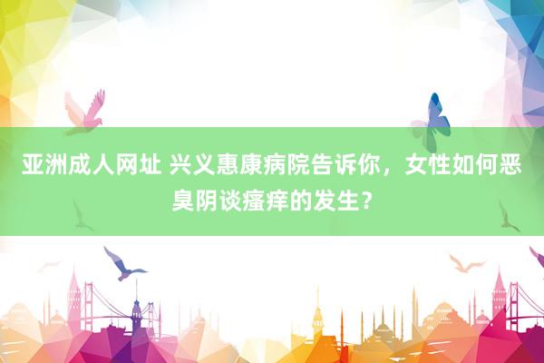 亚洲成人网址 兴义惠康病院告诉你，女性如何恶臭阴谈瘙痒的发生？