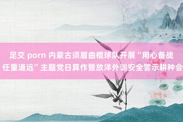 足交 porn 内蒙古须眉曲棍球队开展“用心备战 任重道远”主题党日算作暨放洋外训安全警示耕种会