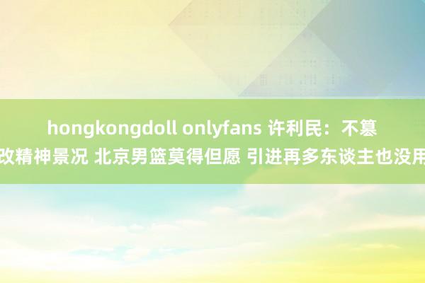 hongkongdoll onlyfans 许利民：不篡改精神景况 北京男篮莫得但愿 引进再多东谈主也没用
