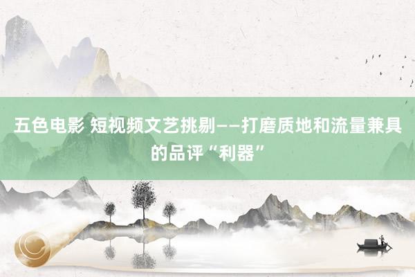 五色电影 短视频文艺挑剔——打磨质地和流量兼具的品评“利器”