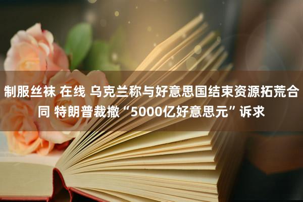 制服丝袜 在线 乌克兰称与好意思国结束资源拓荒合同 特朗普裁撤“5000亿好意思元”诉求