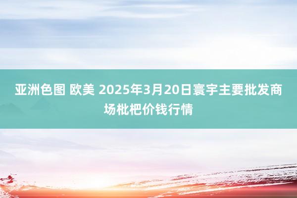 亚洲色图 欧美 2025年3月20日寰宇主要批发商场枇杷价钱行情