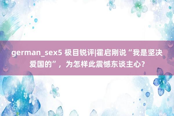 german_sex5 极目锐评|霍启刚说“我是坚决爱国的”，为怎样此震憾东谈主心？