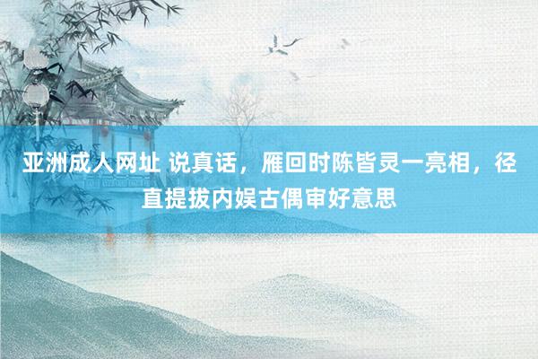亚洲成人网址 说真话，雁回时陈皆灵一亮相，径直提拔内娱古偶审好意思