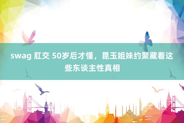swag 肛交 50岁后才懂，昆玉姐妹约聚藏着这些东谈主性真相