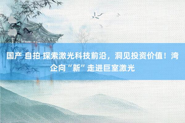 国产 自拍 探索激光科技前沿，洞见投资价值！湾企向“新”走进巨室激光