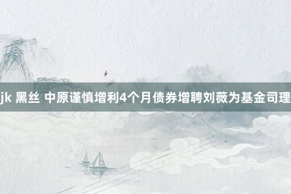 jk 黑丝 中原谨慎增利4个月债券增聘刘薇为基金司理