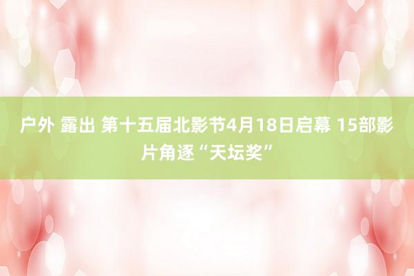 户外 露出 第十五届北影节4月18日启幕 15部影片角逐“天坛奖”