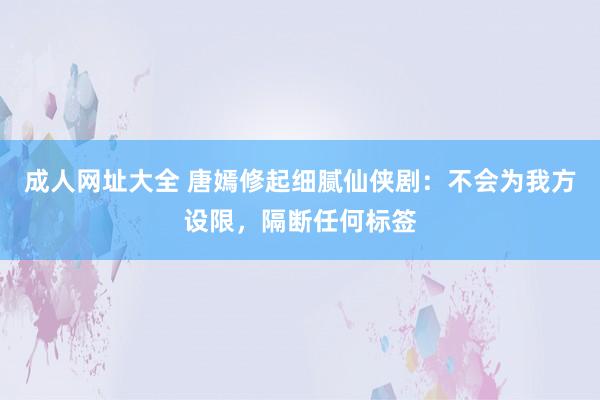 成人网址大全 唐嫣修起细腻仙侠剧：不会为我方设限，隔断任何标签