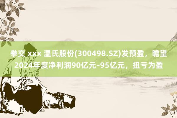 拳交 xxx 温氏股份(300498.SZ)发预盈，瞻望2024年度净利润90亿元–95亿元，扭亏为盈