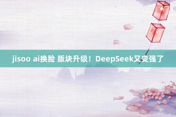jisoo ai换脸 版块升级！DeepSeek又变强了