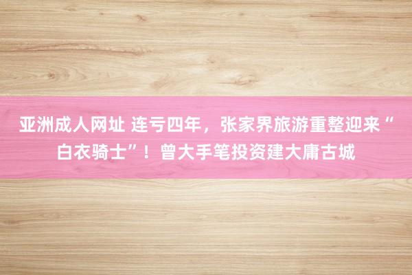 亚洲成人网址 连亏四年，张家界旅游重整迎来“白衣骑士”！曾大手笔投资建大庸古城