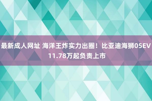 最新成人网址 海洋王炸实力出圈！比亚迪海狮05EV 11.78万起负责上市