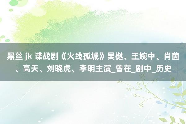 黑丝 jk 谍战剧《火线孤城》吴樾、王婉中、肖茵、高天、刘晓虎、李明主演_曾在_剧中_历史