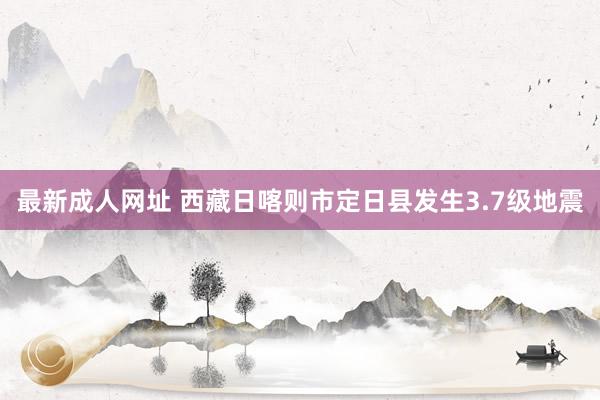 最新成人网址 西藏日喀则市定日县发生3.7级地震