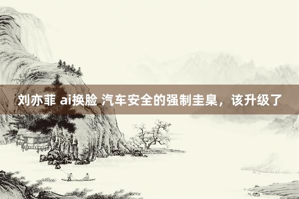 刘亦菲 ai换脸 汽车安全的强制圭臬，该升级了