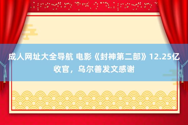 成人网址大全导航 电影《封神第二部》12.25亿收官，乌尔善发文感谢