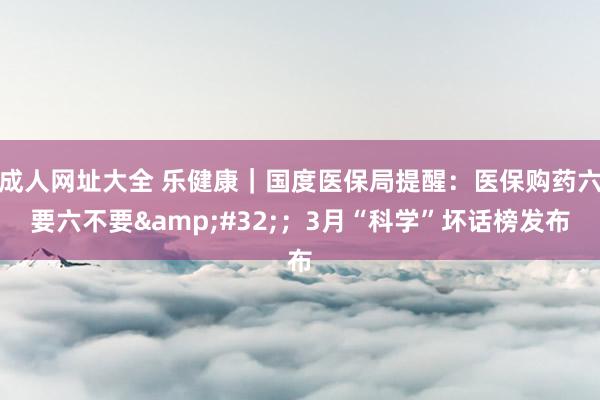 成人网址大全 乐健康｜国度医保局提醒：医保购药六要六不要&#32;；3月“科学”坏话榜发布