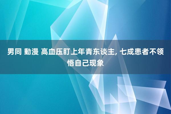 男同 動漫 高血压盯上年青东谈主， 七成患者不领悟自己现象