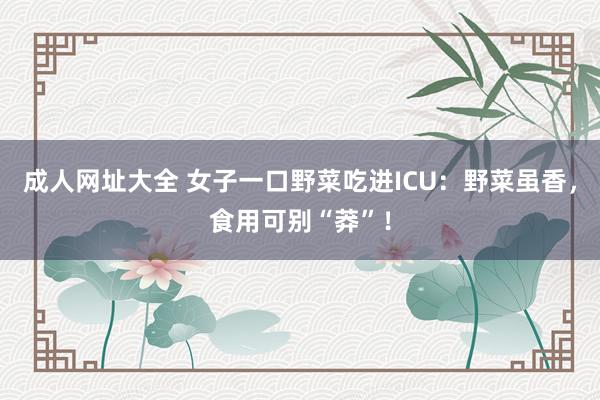 成人网址大全 女子一口野菜吃进ICU：野菜虽香，食用可别“莽”！
