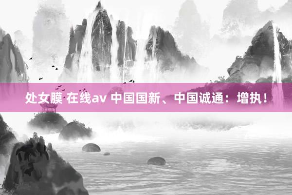 处女膜 在线av 中国国新、中国诚通：增执！
