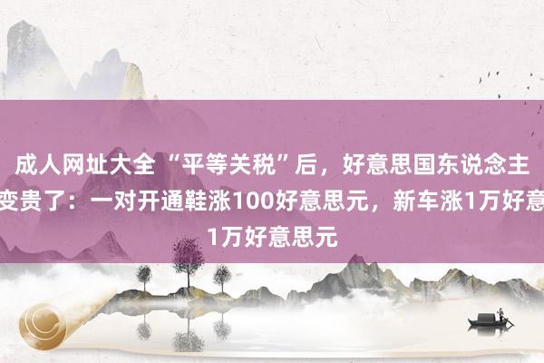 成人网址大全 “平等关税”后，好意思国东说念主生存变贵了：一对开通鞋涨100好意思元，新车涨1万好意思元