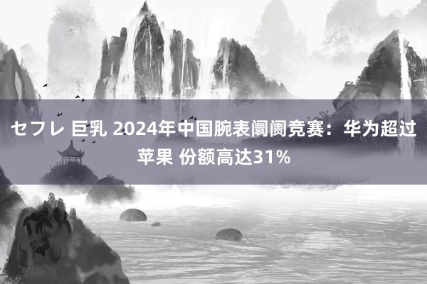 セフレ 巨乳 2024年中国腕表阛阓竞赛：华为超过苹果 份额高达31%