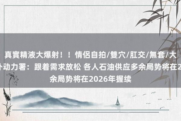 真實精液大爆射！！情侶自拍/雙穴/肛交/無套/大量噴精 海外动力署：跟着需求放松 各人石油供应多余局势将在2026年握续