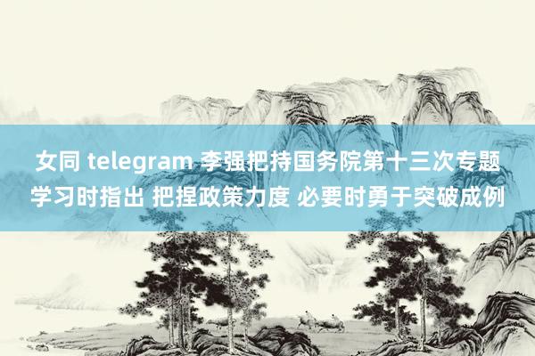 女同 telegram 李强把持国务院第十三次专题学习时指出 把捏政策力度 必要时勇于突破成例