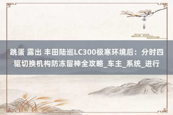跳蛋 露出 丰田陆巡LC300极寒环境后：分时四驱切换机构防冻留神全攻略_车主_系统_进行