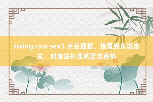swing raw sex5 点名通报、措置到东说念主，对违法补课就要动真格