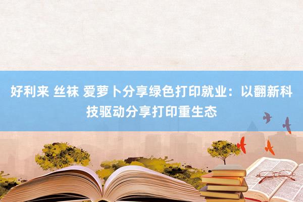 好利来 丝袜 爱萝卜分享绿色打印就业：以翻新科技驱动分享打印重生态