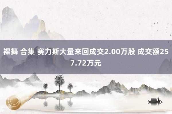 裸舞 合集 赛力斯大量来回成交2.00万股 成交额257.72万元