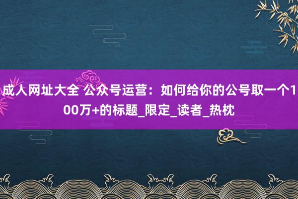 成人网址大全 公众号运营：如何给你的公号取一个100万+的标题_限定_读者_热枕