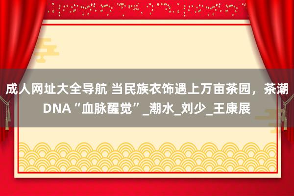 成人网址大全导航 当民族衣饰遇上万亩茶园，茶潮DNA“血脉醒觉”_潮水_刘少_王康展